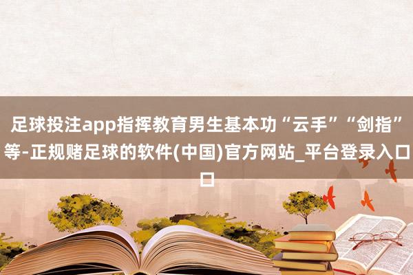 足球投注app指挥教育男生基本功“云手”“剑指”等-正规赌足球的软件(中国)官方网站_平台登录入口