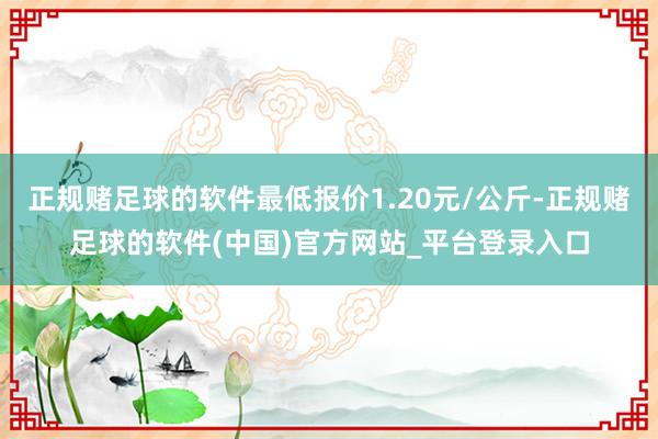 正规赌足球的软件最低报价1.20元/公斤-正规赌足球的软件(中国)官方网站_平台登录入口