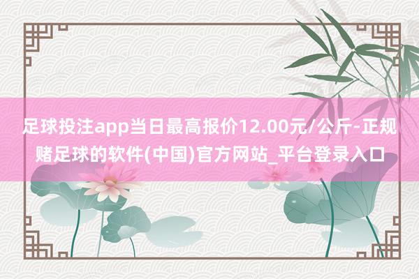 足球投注app当日最高报价12.00元/公斤-正规赌足球的软件(中国)官方网站_平台登录入口