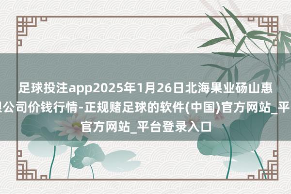 足球投注app2025年1月26日北海果业砀山惠丰商场有限公司价钱行情-正规赌足球的软件(中国)官方网站_平台登录入口