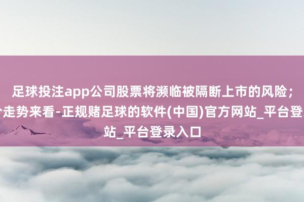 足球投注app公司股票将濒临被隔断上市的风险；从股价走势来看-正规赌足球的软件(中国)官方网站_平台登录入口