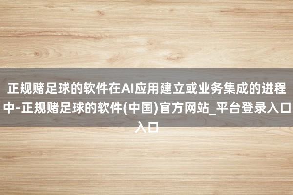 正规赌足球的软件在AI应用建立或业务集成的进程中-正规赌足球的软件(中国)官方网站_平台登录入口