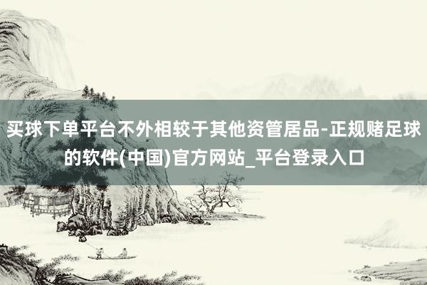 买球下单平台不外相较于其他资管居品-正规赌足球的软件(中国)官方网站_平台登录入口