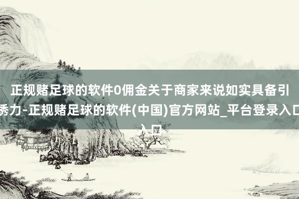 正规赌足球的软件　　0佣金关于商家来说如实具备引诱力-正规赌足球的软件(中国)官方网站_平台登录入口