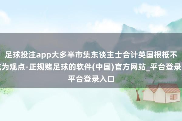 足球投注app大多半市集东谈主士合计英国根柢不会成为观点-正规赌足球的软件(中国)官方网站_平台登录入口