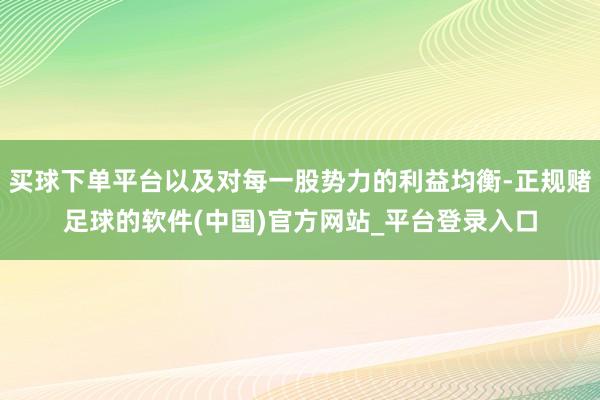 买球下单平台以及对每一股势力的利益均衡-正规赌足球的软件(中国)官方网站_平台登录入口
