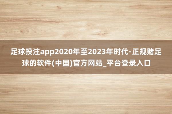 足球投注app2020年至2023年时代-正规赌足球的软件(中国)官方网站_平台登录入口