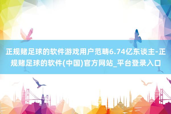 正规赌足球的软件游戏用户范畴6.74亿东谈主-正规赌足球的软件(中国)官方网站_平台登录入口
