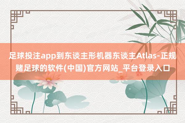 足球投注app到东谈主形机器东谈主Atlas-正规赌足球的软件(中国)官方网站_平台登录入口