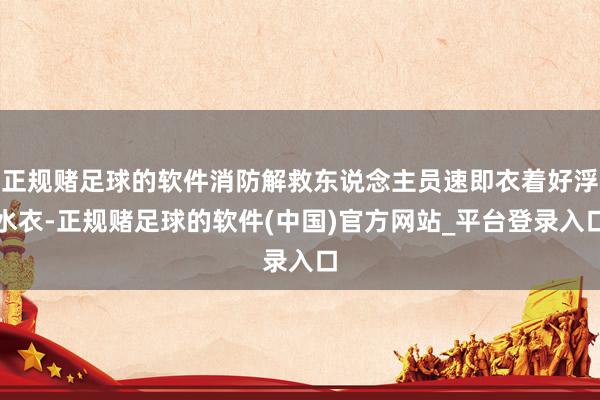 正规赌足球的软件消防解救东说念主员速即衣着好浮水衣-正规赌足球的软件(中国)官方网站_平台登录入口