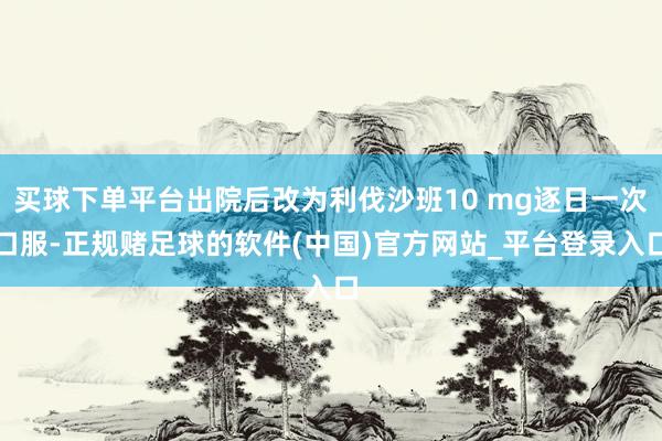 买球下单平台出院后改为利伐沙班10 mg逐日一次口服-正规赌足球的软件(中国)官方网站_平台登录入口