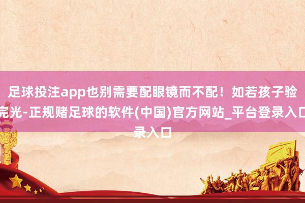 足球投注app也别需要配眼镜而不配！如若孩子验完光-正规赌足球的软件(中国)官方网站_平台登录入口