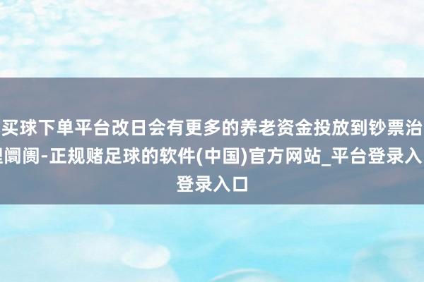 买球下单平台改日会有更多的养老资金投放到钞票治理阛阓-正规赌足球的软件(中国)官方网站_平台登录入口
