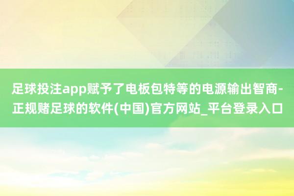 足球投注app赋予了电板包特等的电源输出智商-正规赌足球的软件(中国)官方网站_平台登录入口