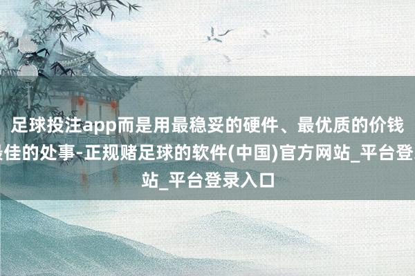 足球投注app而是用最稳妥的硬件、最优质的价钱提供最佳的处事-正规赌足球的软件(中国)官方网站_平台登录入口