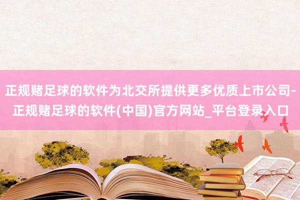 正规赌足球的软件为北交所提供更多优质上市公司-正规赌足球的软件(中国)官方网站_平台登录入口