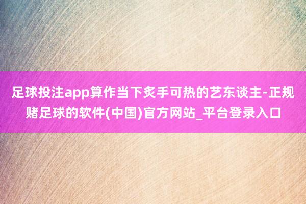 足球投注app算作当下炙手可热的艺东谈主-正规赌足球的软件(中国)官方网站_平台登录入口