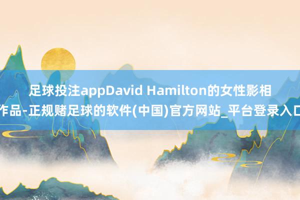 足球投注appDavid Hamilton的女性影相作品-正规赌足球的软件(中国)官方网站_平台登录入口