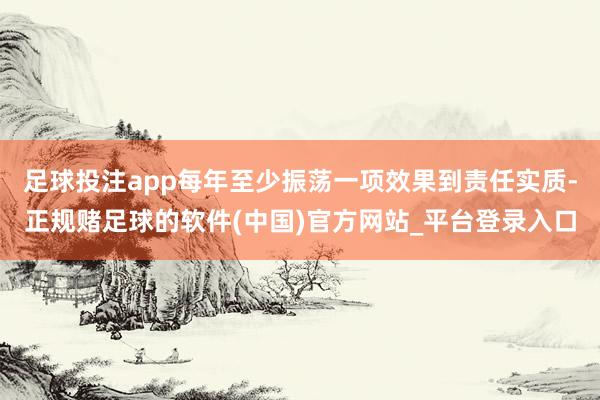 足球投注app每年至少振荡一项效果到责任实质-正规赌足球的软件(中国)官方网站_平台登录入口