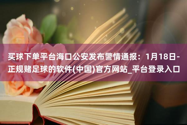 买球下单平台海口公安发布警情通报：1月18日-正规赌足球的软件(中国)官方网站_平台登录入口
