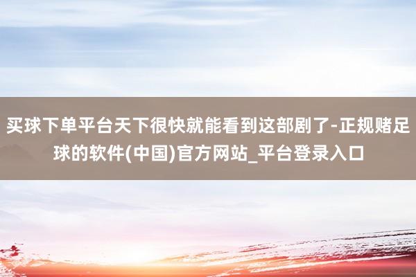 买球下单平台天下很快就能看到这部剧了-正规赌足球的软件(中国)官方网站_平台登录入口