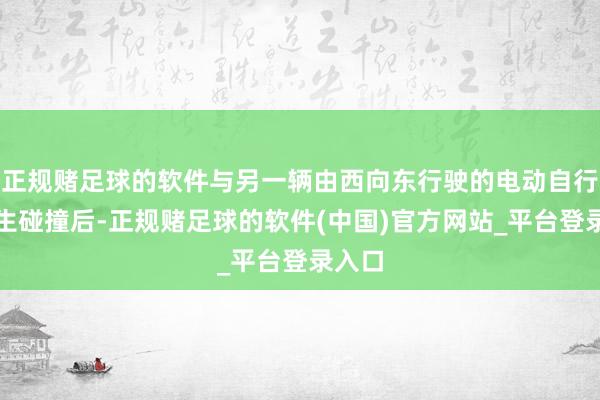 正规赌足球的软件与另一辆由西向东行驶的电动自行车发生碰撞后-正规赌足球的软件(中国)官方网站_平台登录入口