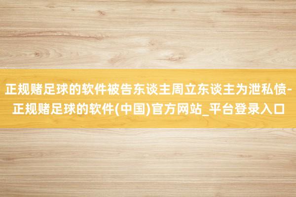 正规赌足球的软件被告东谈主周立东谈主为泄私愤-正规赌足球的软件(中国)官方网站_平台登录入口