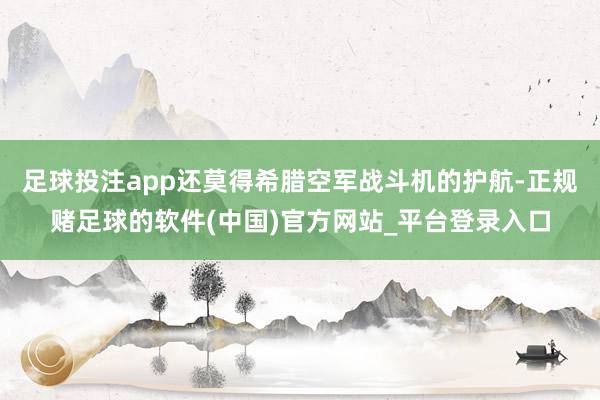 足球投注app还莫得希腊空军战斗机的护航-正规赌足球的软件(中国)官方网站_平台登录入口