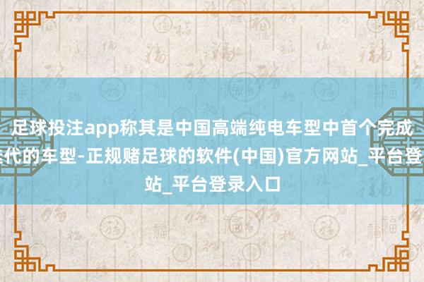 足球投注app称其是中国高端纯电车型中首个完成三代迭代的车型-正规赌足球的软件(中国)官方网站_平台登录入口