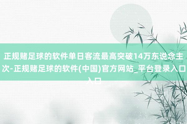 正规赌足球的软件单日客流最高突破14万东说念主次-正规赌足球的软件(中国)官方网站_平台登录入口