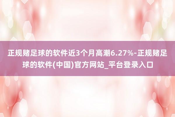正规赌足球的软件近3个月高潮6.27%-正规赌足球的软件(中国)官方网站_平台登录入口