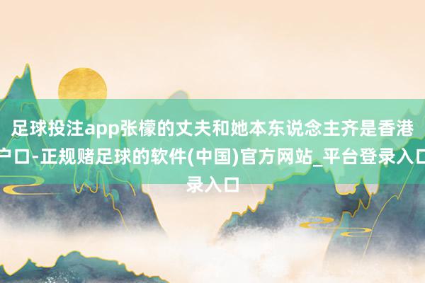 足球投注app张檬的丈夫和她本东说念主齐是香港户口-正规赌足球的软件(中国)官方网站_平台登录入口