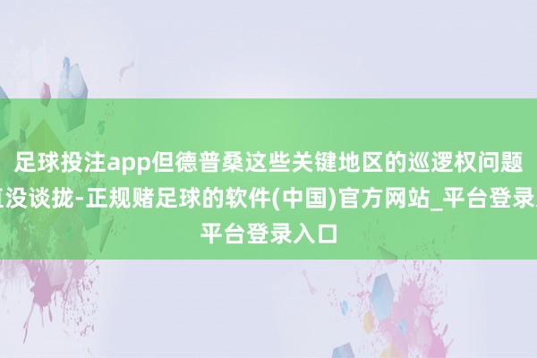 足球投注app但德普桑这些关键地区的巡逻权问题一直没谈拢-正规赌足球的软件(中国)官方网站_平台登录入口