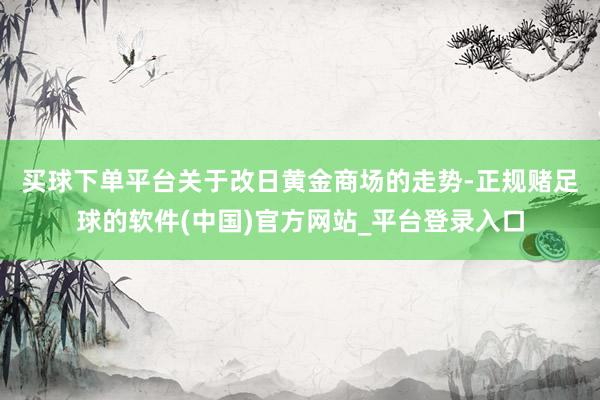 买球下单平台　　关于改日黄金商场的走势-正规赌足球的软件(中国)官方网站_平台登录入口