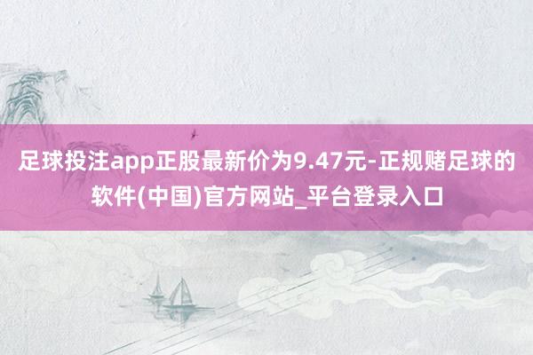 足球投注app正股最新价为9.47元-正规赌足球的软件(中国)官方网站_平台登录入口