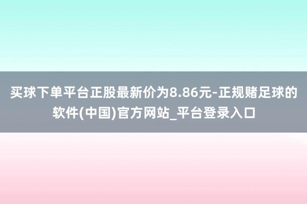 买球下单平台正股最新价为8.86元-正规赌足球的软件(中国)官方网站_平台登录入口