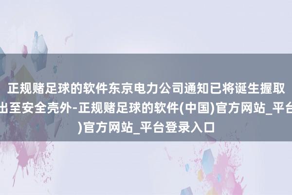 正规赌足球的软件东京电力公司通知已将诞生握取的残渣移出至安全壳外-正规赌足球的软件(中国)官方网站_平台登录入口