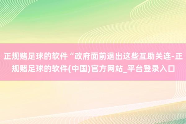 正规赌足球的软件“政府面前退出这些互助关连-正规赌足球的软件(中国)官方网站_平台登录入口