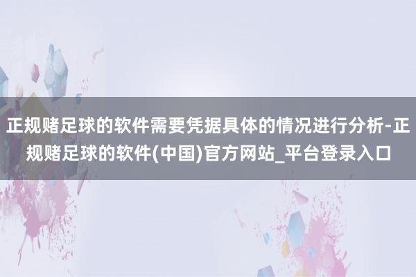 正规赌足球的软件需要凭据具体的情况进行分析-正规赌足球的软件(中国)官方网站_平台登录入口