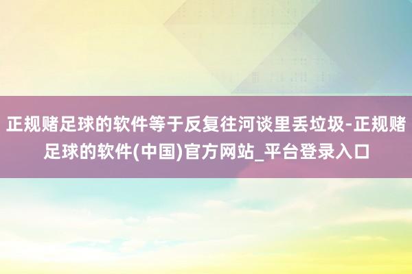 正规赌足球的软件等于反复往河谈里丢垃圾-正规赌足球的软件(中国)官方网站_平台登录入口