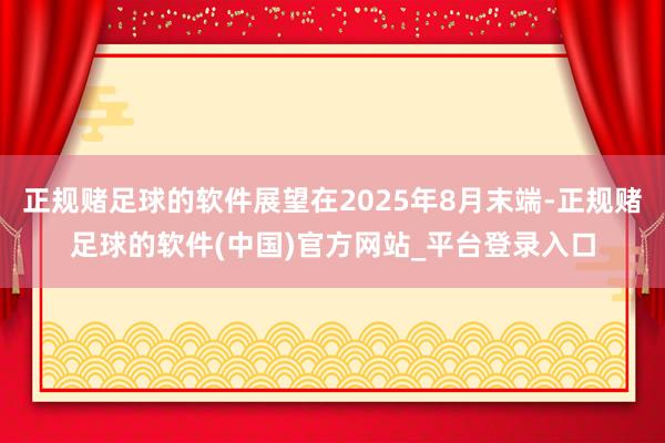 正规赌足球的软件展望在2025年8月末端-正规赌足球的软件(中国)官方网站_平台登录入口