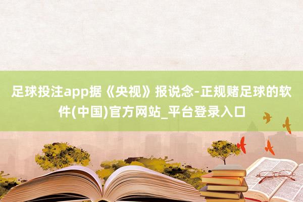 足球投注app　　据《央视》报说念-正规赌足球的软件(中国)官方网站_平台登录入口