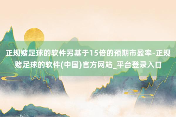正规赌足球的软件另基于15倍的预期市盈率-正规赌足球的软件(中国)官方网站_平台登录入口