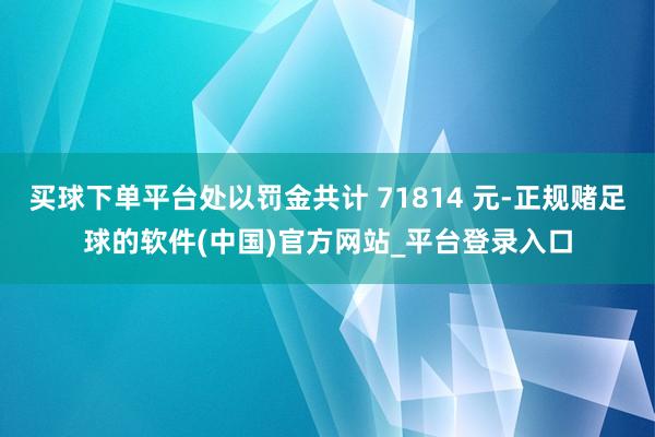 买球下单平台处以罚金共计 71814 元-正规赌足球的软件(中国)官方网站_平台登录入口