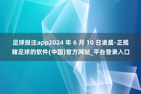足球投注app2024 年 6 月 10 日凌晨-正规赌足球的软件(中国)官方网站_平台登录入口