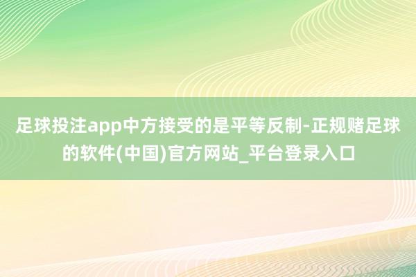 足球投注app中方接受的是平等反制-正规赌足球的软件(中国)官方网站_平台登录入口