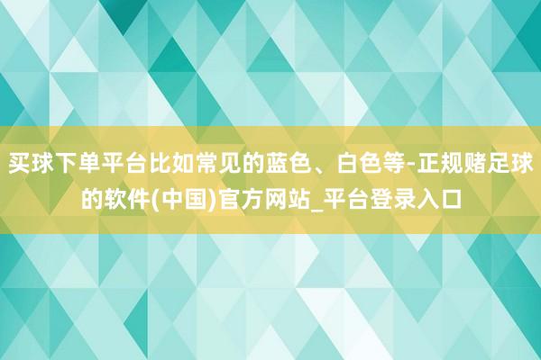 买球下单平台比如常见的蓝色、白色等-正规赌足球的软件(中国)官方网站_平台登录入口