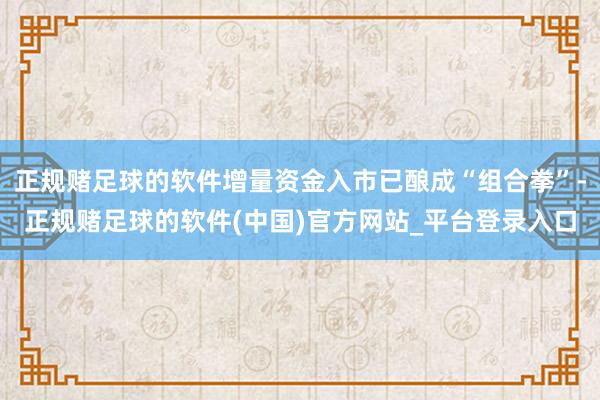 正规赌足球的软件增量资金入市已酿成“组合拳”-正规赌足球的软件(中国)官方网站_平台登录入口
