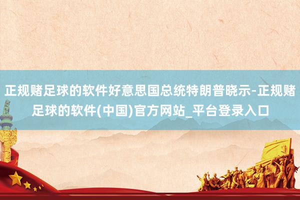 正规赌足球的软件好意思国总统特朗普晓示-正规赌足球的软件(中国)官方网站_平台登录入口