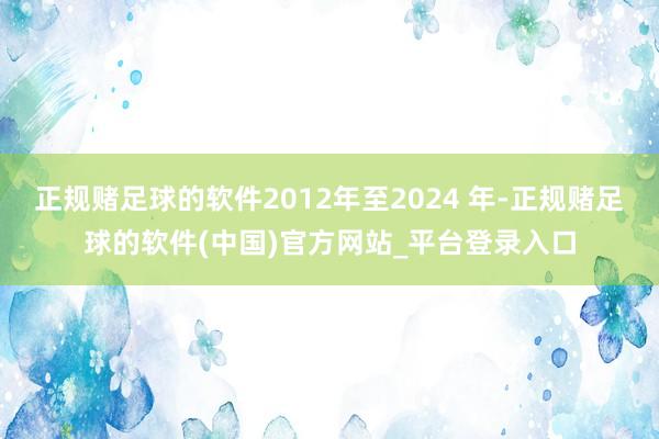 正规赌足球的软件2012年至2024 年-正规赌足球的软件(中国)官方网站_平台登录入口